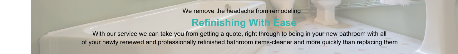 We remove the headache from remodeling                      Refinishing With Ease                                                                                   With our service we can take you from getting a quote, right through to being in your new bathroom with all                                                of your newly renewed and professionally refinished bathroom items-cleaner and more quickly than replacing them